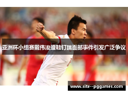 亚洲杯小组赛戴伟浚遭鞋钉踹面部事件引发广泛争议