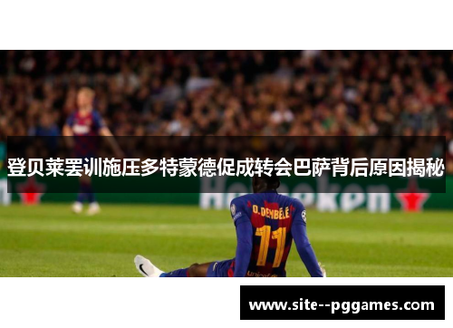 登贝莱罢训施压多特蒙德促成转会巴萨背后原因揭秘