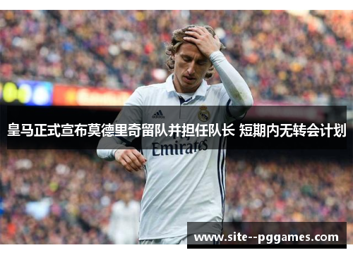皇马正式宣布莫德里奇留队并担任队长 短期内无转会计划