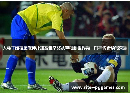 大马丁维拉屡献神扑加冕雅辛奖从草根到世界第一门神传奇续写荣耀