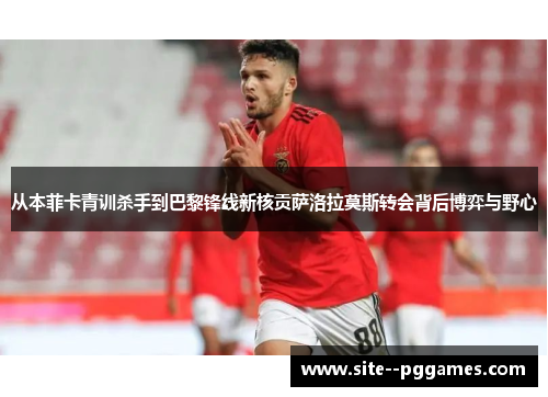 从本菲卡青训杀手到巴黎锋线新核贡萨洛拉莫斯转会背后博弈与野心